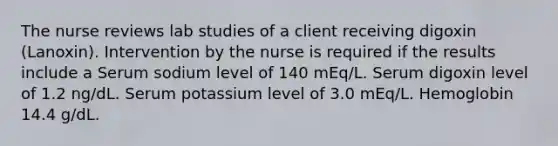 The nurse reviews lab studies of a client receiving digoxin (Lanoxin). Intervention by the nurse is required if the results include a Serum sodium level of 140 mEq/L. Serum digoxin level of 1.2 ng/dL. Serum potassium level of 3.0 mEq/L. Hemoglobin 14.4 g/dL.