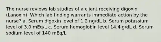 The nurse reviews lab studies of a client receiving digoxin (Lanoxin). Which lab finding warrants immediate action by the nurse? a. Serum digoxin level of 1.2 ng/dL b. Serum potassium level of 3.0 mEq/L c. Serum hemoglobin level 14.4 g/dL d. Serum sodium level of 140 mEq/L