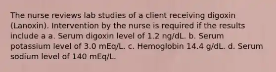 The nurse reviews lab studies of a client receiving digoxin (Lanoxin). Intervention by the nurse is required if the results include a a. Serum digoxin level of 1.2 ng/dL. b. Serum potassium level of 3.0 mEq/L. c. Hemoglobin 14.4 g/dL. d. Serum sodium level of 140 mEq/L.