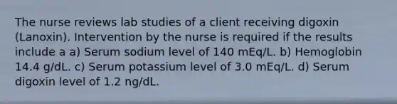 The nurse reviews lab studies of a client receiving digoxin (Lanoxin). Intervention by the nurse is required if the results include a a) Serum sodium level of 140 mEq/L. b) Hemoglobin 14.4 g/dL. c) Serum potassium level of 3.0 mEq/L. d) Serum digoxin level of 1.2 ng/dL.