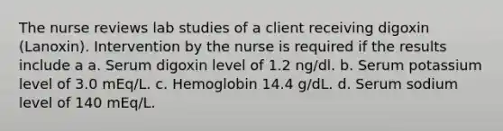 The nurse reviews lab studies of a client receiving digoxin (Lanoxin). Intervention by the nurse is required if the results include a a. Serum digoxin level of 1.2 ng/dl. b. Serum potassium level of 3.0 mEq/L. c. Hemoglobin 14.4 g/dL. d. Serum sodium level of 140 mEq/L.