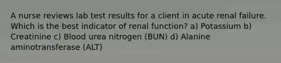 A nurse reviews lab test results for a client in acute renal failure. Which is the best indicator of renal function? a) Potassium b) Creatinine c) Blood urea nitrogen (BUN) d) Alanine aminotransferase (ALT)