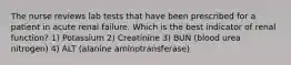 The nurse reviews lab tests that have been prescribed for a patient in acute renal failure. Which is the best indicator of renal function? 1) Potassium 2) Creatinine 3) BUN (blood urea nitrogen) 4) ALT (alanine aminotransferase)