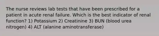 The nurse reviews lab tests that have been prescribed for a patient in acute renal failure. Which is the best indicator of renal function? 1) Potassium 2) Creatinine 3) BUN (blood urea nitrogen) 4) ALT (alanine aminotransferase)