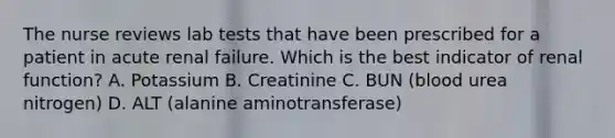 The nurse reviews lab tests that have been prescribed for a patient in acute renal failure. Which is the best indicator of renal function? A. Potassium B. Creatinine C. BUN (blood urea nitrogen) D. ALT (alanine aminotransferase)