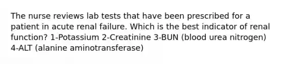 The nurse reviews lab tests that have been prescribed for a patient in acute renal failure. Which is the best indicator of renal function? 1-Potassium 2-Creatinine 3-BUN (blood urea nitrogen) 4-ALT (alanine aminotransferase)