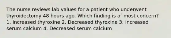 The nurse reviews lab values for a patient who underwent thyroidectomy 48 hours ago. Which finding is of most concern? 1. Increased thyroxine 2. Decreased thyroxine 3. Increased serum calcium 4. Decreased serum calcium