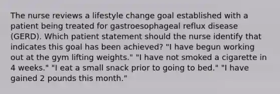 The nurse reviews a lifestyle change goal established with a patient being treated for gastroesophageal reflux disease (GERD). Which patient statement should the nurse identify that indicates this goal has been achieved? "I have begun working out at the gym lifting weights." "I have not smoked a cigarette in 4 weeks." "I eat a small snack prior to going to bed." "I have gained 2 pounds this month."