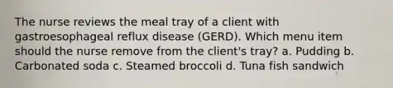 The nurse reviews the meal tray of a client with gastroesophageal reflux disease (GERD). Which menu item should the nurse remove from the client's tray? a. Pudding b. Carbonated soda c. Steamed broccoli d. Tuna fish sandwich