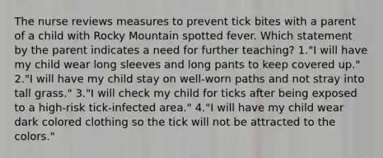 The nurse reviews measures to prevent tick bites with a parent of a child with Rocky Mountain spotted fever. Which statement by the parent indicates a need for further teaching? 1."I will have my child wear long sleeves and long pants to keep covered up." 2."I will have my child stay on well-worn paths and not stray into tall grass." 3."I will check my child for ticks after being exposed to a high-risk tick-infected area." 4."I will have my child wear dark colored clothing so the tick will not be attracted to the colors."