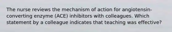 The nurse reviews the mechanism of action for​ angiotensin-converting enzyme​ (ACE) inhibitors with colleagues. Which statement by a colleague indicates that teaching was​ effective?