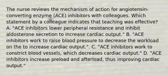 The nurse reviews the mechanism of action for​ angiotensin-converting enzyme​ (ACE) inhibitors with colleagues. Which statement by a colleague indicates that teaching was​ effective? A. ​"ACE inhibitors lower peripheral resistance and inhibit aldosterone secretion to increase cardiac​ output." B. ​"ACE inhibitors work to raise blood pressure to decrease the workload on the to increase cardiac​ output.". C. ​"ACE inhibitors work to constrict blood​ vessels, which decreases cardiac​ output." D. ​"ACE inhibitors increase preload and​ afterload, thus improving cardiac​ output."