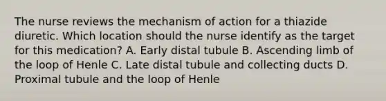 The nurse reviews the mechanism of action for a thiazide diuretic. Which location should the nurse identify as the target for this​ medication? A. Early distal tubule B. Ascending limb of the loop of Henle C. Late distal tubule and collecting ducts D. Proximal tubule and the loop of Henle