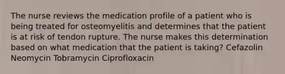 The nurse reviews the medication profile of a patient who is being treated for osteomyelitis and determines that the patient is at risk of tendon rupture. The nurse makes this determination based on what medication that the patient is taking? Cefazolin Neomycin Tobramycin Ciprofloxacin