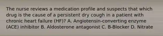 The nurse reviews a medication profile and suspects that which drug is the cause of a persistent dry cough in a patient with chronic heart failure (HF)? A. Angiotensin-converting enzyme (ACE) inhibitor B. Aldosterone antagonist C. B-Blocker D. Nitrate