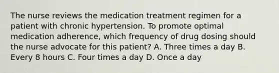 The nurse reviews the medication treatment regimen for a patient with chronic hypertension. To promote optimal medication adherence, which frequency of drug dosing should the nurse advocate for this patient? A. Three times a day B. Every 8 hours C. Four times a day D. Once a day