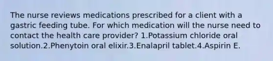 The nurse reviews medications prescribed for a client with a gastric feeding tube. For which medication will the nurse need to contact the health care provider? 1.Potassium chloride oral solution.2.Phenytoin oral elixir.3.Enalapril tablet.4.Aspirin E.