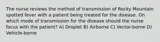 The nurse reviews the method of transmission of Rocky Mountain spotted fever with a patient being treated for the disease. On which mode of transmission for the disease should the nurse focus with the patient? A) Droplet B) Airborne C) Vector-borne D) Vehicle-borne