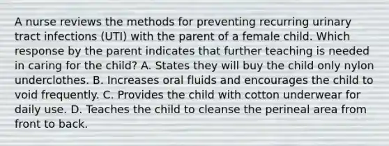 A nurse reviews the methods for preventing recurring urinary tract infections (UTI) with the parent of a female child. Which response by the parent indicates that further teaching is needed in caring for the child? A. States they will buy the child only nylon underclothes. B. Increases oral fluids and encourages the child to void frequently. C. Provides the child with cotton underwear for daily use. D. Teaches the child to cleanse the perineal area from front to back.