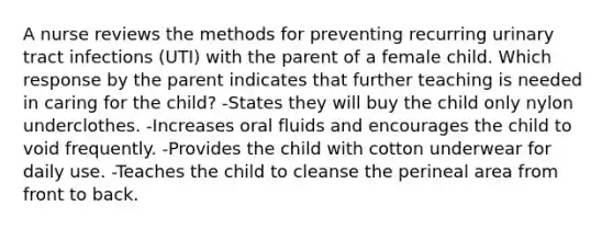 A nurse reviews the methods for preventing recurring urinary tract infections (UTI) with the parent of a female child. Which response by the parent indicates that further teaching is needed in caring for the child? -States they will buy the child only nylon underclothes. -Increases oral fluids and encourages the child to void frequently. -Provides the child with cotton underwear for daily use. -Teaches the child to cleanse the perineal area from front to back.