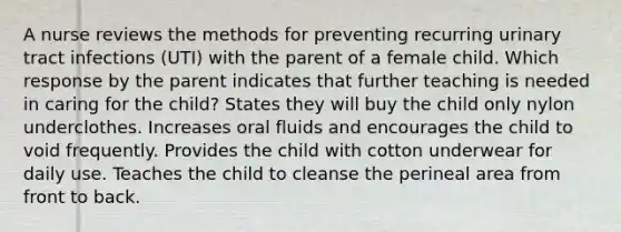 A nurse reviews the methods for preventing recurring urinary tract infections (UTI) with the parent of a female child. Which response by the parent indicates that further teaching is needed in caring for the child? States they will buy the child only nylon underclothes. Increases oral fluids and encourages the child to void frequently. Provides the child with cotton underwear for daily use. Teaches the child to cleanse the perineal area from front to back.