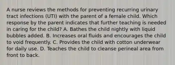 A nurse reviews the methods for preventing recurring urinary tract infections (UTI) with the parent of a female child. Which response by the parent indicates that further teaching is needed in caring for the child? A. Bathes the child nightly with liquid bubbles added. B. Increases oral fluids and encourages the child to void frequently. C. Provides the child with cotton underwear for daily use. D. Teaches the child to cleanse perineal area from front to back.