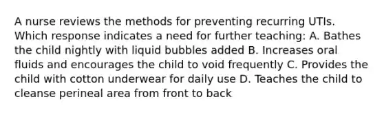 A nurse reviews the methods for preventing recurring UTIs. Which response indicates a need for further teaching: A. Bathes the child nightly with liquid bubbles added B. Increases oral fluids and encourages the child to void frequently C. Provides the child with cotton underwear for daily use D. Teaches the child to cleanse perineal area from front to back