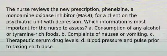 The nurse reviews the new prescription, phenelzine, a monoamine oxidase inhibitor (MAOI), for a client on the psychiatric unit with depression. Which information is most important for the nurse to assess? a. Consumption of any alcohol or tyramine-rich foods. b. Complaints of nausea or vomiting. c. Therapeutic serum drug levels. d. Blood pressure and pulse prior to taking each dose.