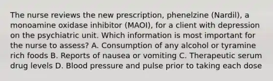 The nurse reviews the new prescription, phenelzine (Nardil), a monoamine oxidase inhibitor (MAOI), for a client with depression on the psychiatric unit. Which information is most important for the nurse to assess? A. Consumption of any alcohol or tyramine rich foods B. Reports of nausea or vomiting C. Therapeutic serum drug levels D. Blood pressure and pulse prior to taking each dose