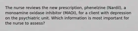 The nurse reviews the new prescription, phenelzine (Nardil), a monoamine oxidase inhibitor (MAOI), for a client with depression on the psychiatric unit. Which information is most important for the nurse to assess?