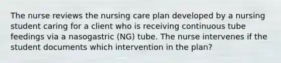 The nurse reviews the nursing care plan developed by a nursing student caring for a client who is receiving continuous tube feedings via a nasogastric (NG) tube. The nurse intervenes if the student documents which intervention in the plan?