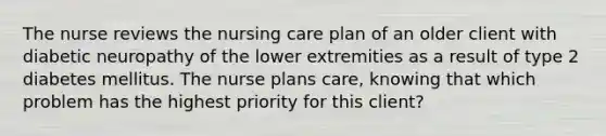 The nurse reviews the nursing care plan of an older client with diabetic neuropathy of the lower extremities as a result of type 2 diabetes mellitus. The nurse plans care, knowing that which problem has the highest priority for this client?