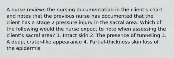 A nurse reviews the nursing documentation in the client's chart and notes that the previous nurse has documented that the client has a stage 2 pressure injury in the sacral area. Which of the following would the nurse expect to note when assessing the client's sacral area? 1. Intact skin 2. The presence of tunneling 3. A deep, crater-like appearance 4. Partial-thickness skin loss of the epidermis