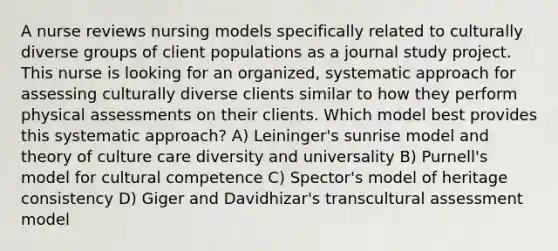 A nurse reviews nursing models specifically related to culturally diverse groups of client populations as a journal study project. This nurse is looking for an organized, systematic approach for assessing culturally diverse clients similar to how they perform physical assessments on their clients. Which model best provides this systematic approach? A) Leininger's sunrise model and theory of culture care diversity and universality B) Purnell's model for cultural competence C) Spector's model of heritage consistency D) Giger and Davidhizar's transcultural assessment model