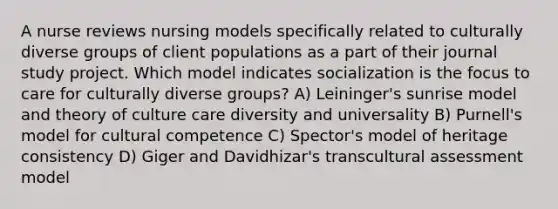 A nurse reviews nursing models specifically related to culturally diverse groups of client populations as a part of their journal study project. Which model indicates socialization is the focus to care for culturally diverse groups? A) Leininger's sunrise model and theory of culture care diversity and universality B) Purnell's model for cultural competence C) Spector's model of heritage consistency D) Giger and Davidhizar's transcultural assessment model