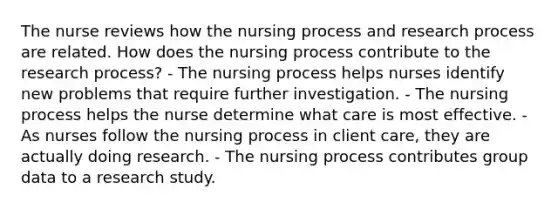 The nurse reviews how the nursing process and research process are related. How does the nursing process contribute to the research process? - The nursing process helps nurses identify new problems that require further investigation. - The nursing process helps the nurse determine what care is most effective. - As nurses follow the nursing process in client care, they are actually doing research. - The nursing process contributes group data to a research study.