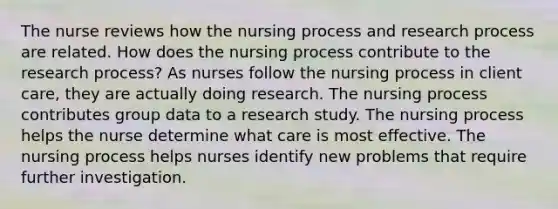 The nurse reviews how the nursing process and research process are related. How does the nursing process contribute to the research process? As nurses follow the nursing process in client care, they are actually doing research. The nursing process contributes group data to a research study. The nursing process helps the nurse determine what care is most effective. The nursing process helps nurses identify new problems that require further investigation.