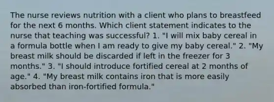 The nurse reviews nutrition with a client who plans to breastfeed for the next 6 months. Which client statement indicates to the nurse that teaching was successful? 1. "I will mix baby cereal in a formula bottle when I am ready to give my baby cereal." 2. "My breast milk should be discarded if left in the freezer for 3 months." 3. "I should introduce fortified cereal at 2 months of age." 4. "My breast milk contains iron that is more easily absorbed than iron-fortified formula."