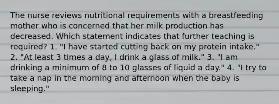 The nurse reviews nutritional requirements with a breastfeeding mother who is concerned that her milk production has decreased. Which statement indicates that further teaching is required? 1. "I have started cutting back on my protein intake." 2. "At least 3 times a day, I drink a glass of milk." 3. "I am drinking a minimum of 8 to 10 glasses of liquid a day." 4. "I try to take a nap in the morning and afternoon when the baby is sleeping."