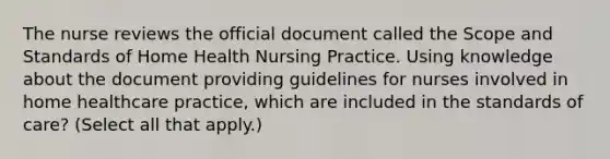 The nurse reviews the official document called the Scope and Standards of Home Health Nursing Practice. Using knowledge about the document providing guidelines for nurses involved in home healthcare practice, which are included in the standards of care? (Select all that apply.)