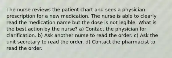 The nurse reviews the patient chart and sees a physician prescription for a new medication. The nurse is able to clearly read the medication name but the dose is not legible. What is the best action by the nurse? a) Contact the physician for clarification. b) Ask another nurse to read the order. c) Ask the unit secretary to read the order. d) Contact the pharmacist to read the order.