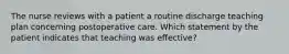 The nurse reviews with a patient a routine discharge teaching plan concerning postoperative care. Which statement by the patient indicates that teaching was effective?