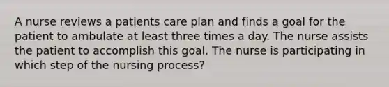 A nurse reviews a patients care plan and finds a goal for the patient to ambulate at least three times a day. The nurse assists the patient to accomplish this goal. The nurse is participating in which step of the nursing process?