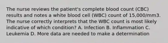 The nurse reviews the patient's complete blood count (CBC) results and notes a white blood cell (WBC) count of 15,000/mm3. The nurse correctly interprets that the WBC count is most likely indicative of which condition? A. Infection B. Inflammation C. Leukemia D. More data are needed to make a determination