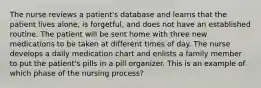 The nurse reviews a patient's database and learns that the patient lives alone, is forgetful, and does not have an established routine. The patient will be sent home with three new medications to be taken at different times of day. The nurse develops a daily medication chart and enlists a family member to put the patient's pills in a pill organizer. This is an example of which phase of the nursing process?