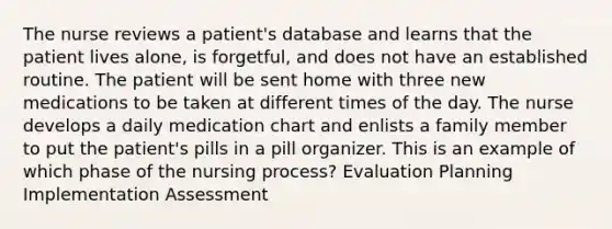 The nurse reviews a patient's database and learns that the patient lives alone, is forgetful, and does not have an established routine. The patient will be sent home with three new medications to be taken at different times of the day. The nurse develops a daily medication chart and enlists a family member to put the patient's pills in a pill organizer. This is an example of which phase of the nursing process? Evaluation Planning Implementation Assessment