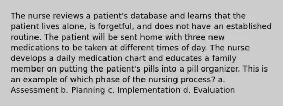 The nurse reviews a patient's database and learns that the patient lives alone, is forgetful, and does not have an established routine. The patient will be sent home with three new medications to be taken at different times of day. The nurse develops a daily medication chart and educates a family member on putting the patient's pills into a pill organizer. This is an example of which phase of the nursing process? a. Assessment b. Planning c. Implementation d. Evaluation