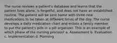 The nurse reviews a patient's database and learns that the patient lives alone, is forgetful, and does not have an established routine. The patient will be sent home with three new medications to be taken at different times of the day. The nurse develops a daily medication chart and enlists a family member to put the patient's pills in a pill organizer. This is an example of which phase of the nursing process? a. Assessment b. Evaluation c. Implementation d. Planning