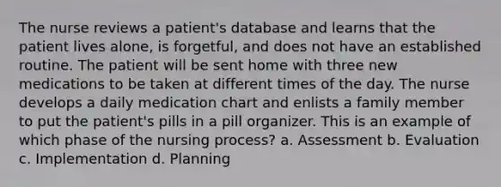 The nurse reviews a patient's database and learns that the patient lives alone, is forgetful, and does not have an established routine. The patient will be sent home with three new medications to be taken at different times of the day. The nurse develops a daily medication chart and enlists a family member to put the patient's pills in a pill organizer. This is an example of which phase of the nursing process? a. Assessment b. Evaluation c. Implementation d. Planning