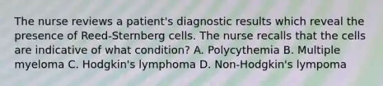 The nurse reviews a patient's diagnostic results which reveal the presence of Reed-Sternberg cells. The nurse recalls that the cells are indicative of what condition? A. Polycythemia B. Multiple myeloma C. Hodgkin's lymphoma D. Non-Hodgkin's lympoma